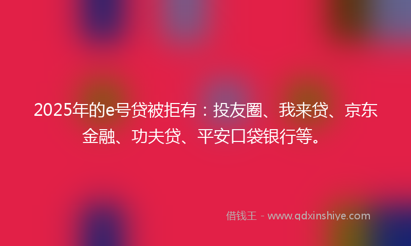 2025年的e号贷被拒有：投友圈、我来贷、京东金融、功夫贷、平安口袋银行等。