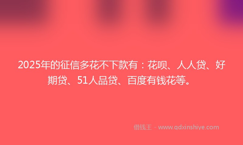 2025年的征信多花不下款有：花呗、人人贷、好期贷、51人品贷、百度有钱花等。