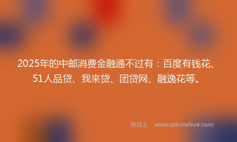 2025年的中邮消费金融通不过有：百度有钱花、51人品贷、我来贷、团贷网、融逸花等。