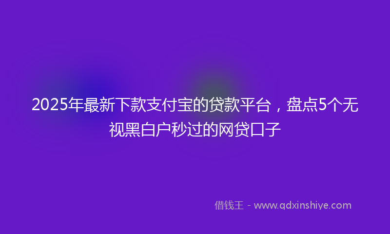 2025年最新下款支付宝的贷款平台，盘点5个无视黑白户秒过的网贷口子