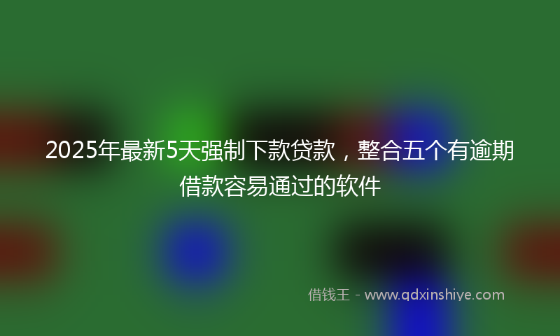 2025年最新5天强制下款贷款，整合五个有逾期借款容易通过的软件