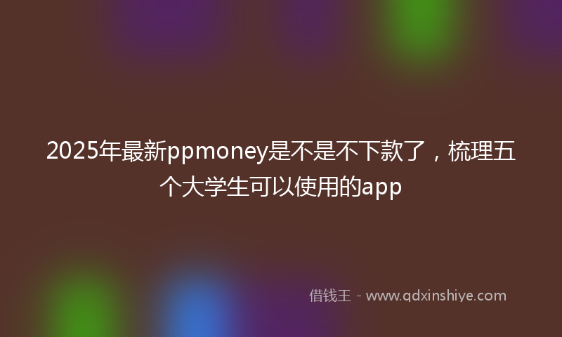 2025年最新ppmoney是不是不下款了，梳理五个大学生可以使用的app