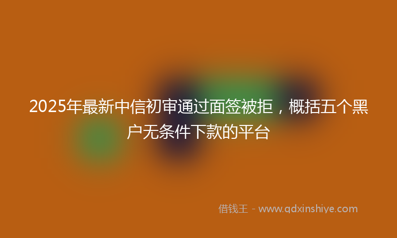 2025年最新中信初审通过面签被拒，概括五个黑户无条件下款的平台