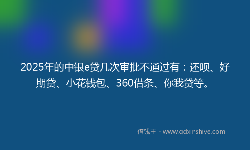 2025年的中银e贷几次审批不通过有：还呗、好期贷、小花钱包、360借条、你我贷等。