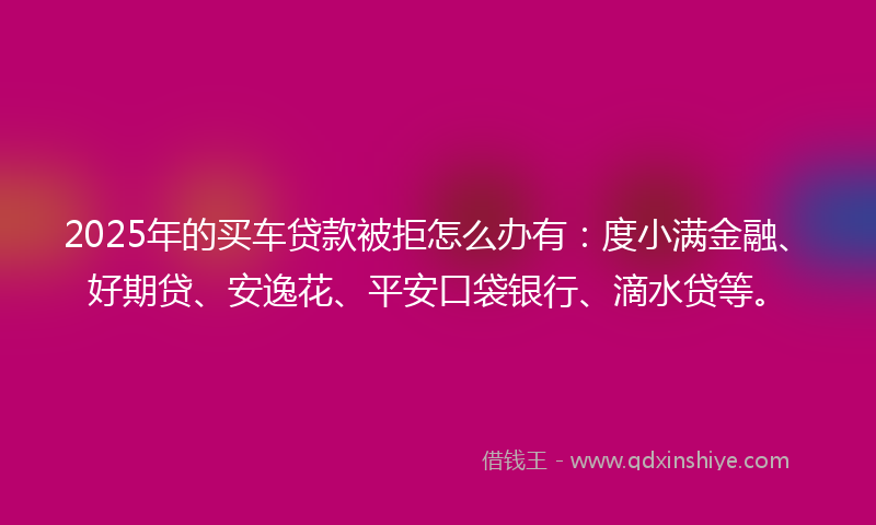 2025年的买车贷款被拒怎么办有：度小满金融、好期贷、安逸花、平安口袋银行、滴水贷等。