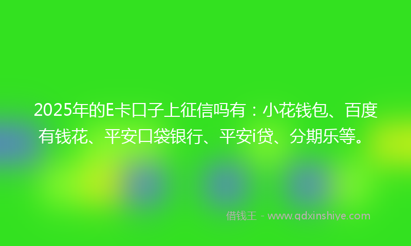 2025年的E卡口子上征信吗有：小花钱包、百度有钱花、平安口袋银行、平安i贷、分期乐等。