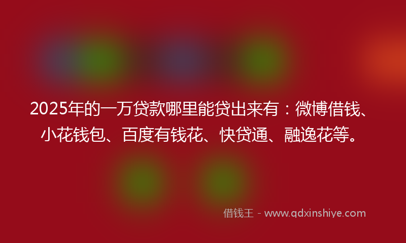 2025年的一万贷款哪里能贷出来有：微博借钱、小花钱包、百度有钱花、快贷通、融逸花等。
