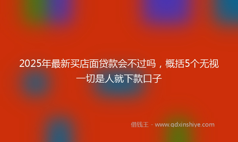 2025年最新买店面贷款会不过吗，概括5个无视一切是人就下款口子