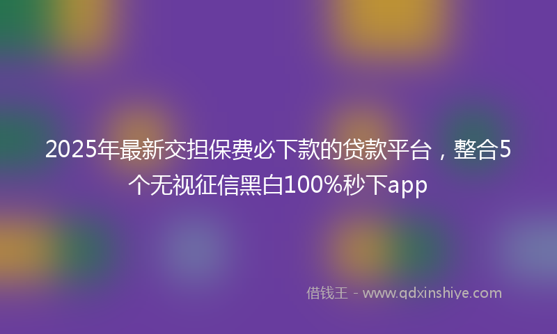 2025年最新交担保费必下款的贷款平台，整合5个无视征信黑白100%秒下app