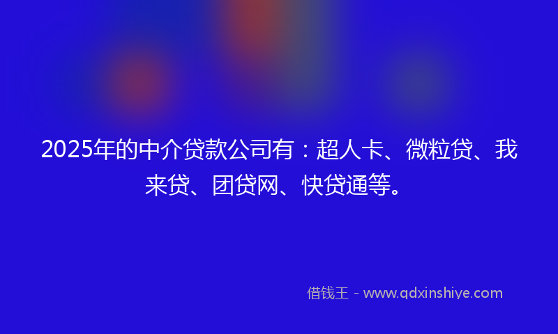 2025年的中介贷款公司有：超人卡、微粒贷、我来贷、团贷网、快贷通等。