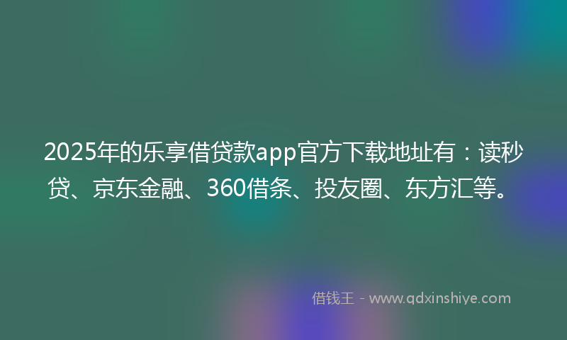 2025年的乐享借贷款app官方下载地址有：读秒贷、京东金融、360借条、投友圈、东方汇等。