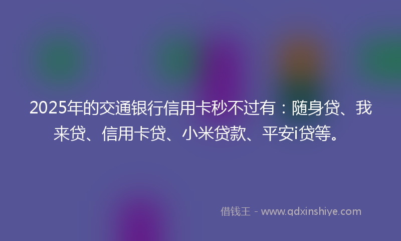 2025年的交通银行信用卡秒不过有：随身贷、我来贷、信用卡贷、小米贷款、平安i贷等。