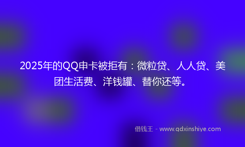 2025年的QQ申卡被拒有：微粒贷、人人贷、美团生活费、洋钱罐、替你还等。