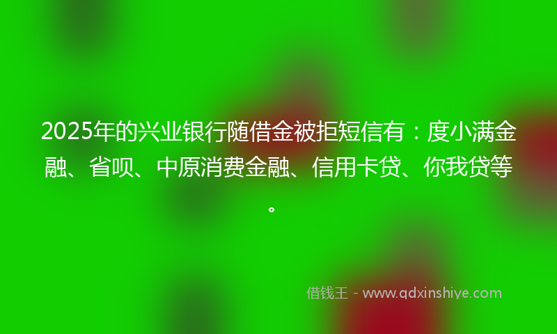 2025年的兴业银行随借金被拒短信有：度小满金融、省呗、中原消费金融、信用卡贷、你我贷等。