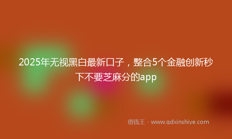 2025年无视黑白最新口子，整合5个金融创新秒下不要芝麻分的app