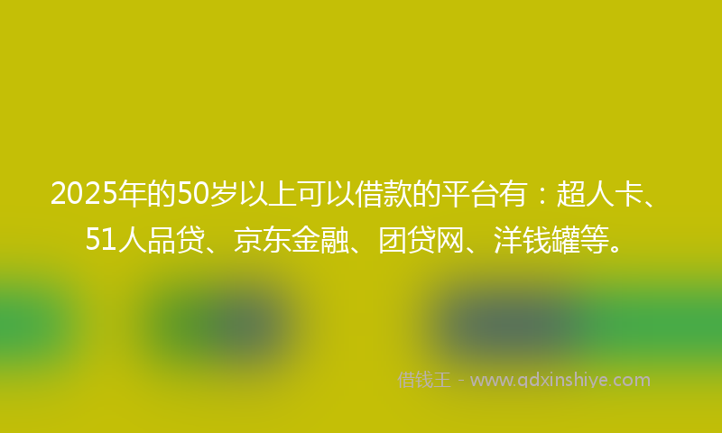 2025年的50岁以上可以借款的平台有：超人卡、51人品贷、京东金融、团贷网、洋钱罐等。
