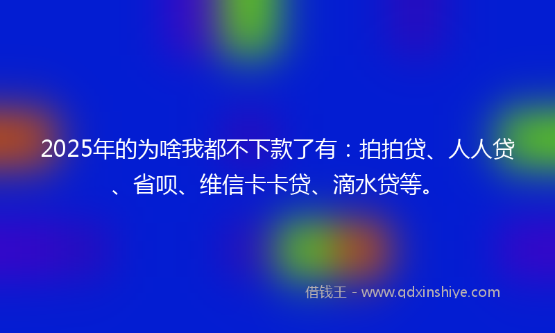 2025年的为啥我都不下款了有：拍拍贷、人人贷、省呗、维信卡卡贷、滴水贷等。