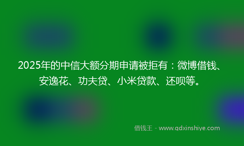 2025年的中信大额分期申请被拒有：微博借钱、安逸花、功夫贷、小米贷款、还呗等。