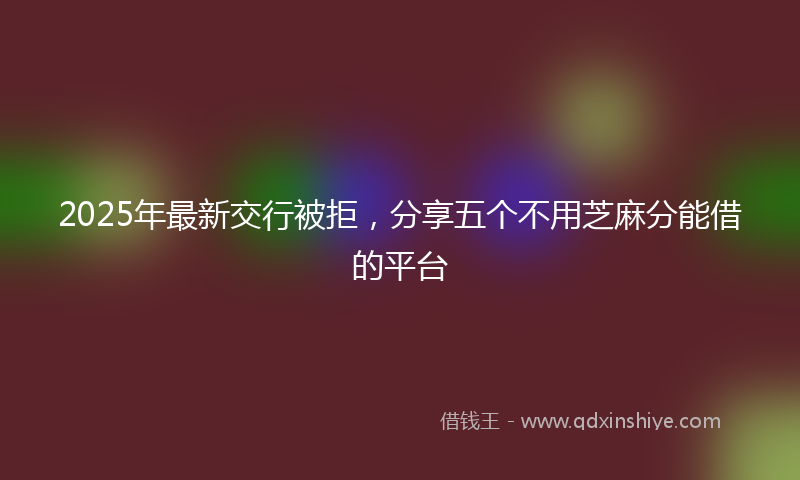 2025年最新交行被拒，分享五个不用芝麻分能借的平台