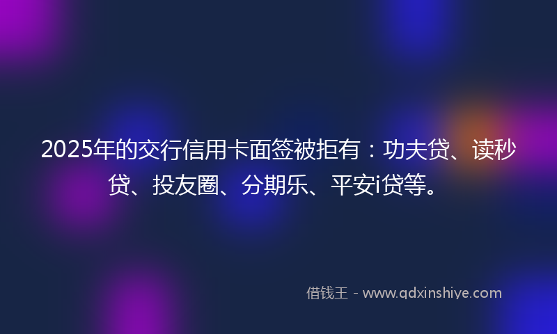 2025年的交行信用卡面签被拒有：功夫贷、读秒贷、投友圈、分期乐、平安i贷等。