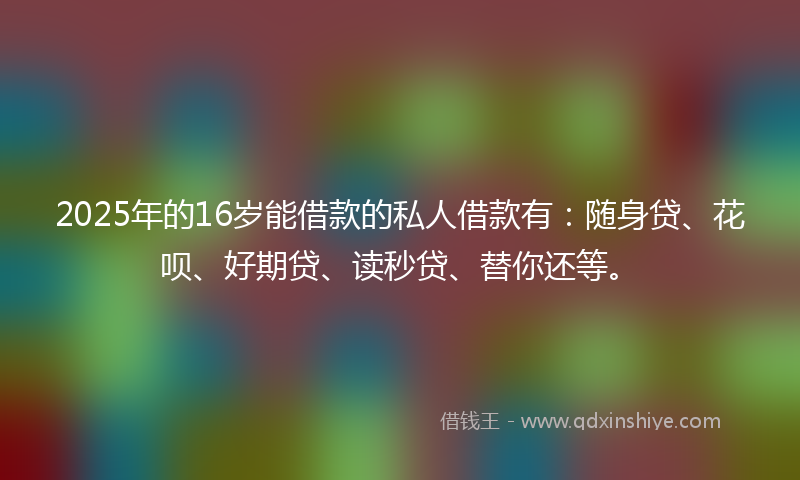 2025年的16岁能借款的私人借款有：随身贷、花呗、好期贷、读秒贷、替你还等。