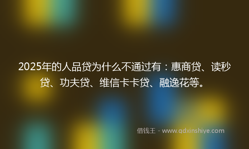 2025年的人品贷为什么不通过有：惠商贷、读秒贷、功夫贷、维信卡卡贷、融逸花等。