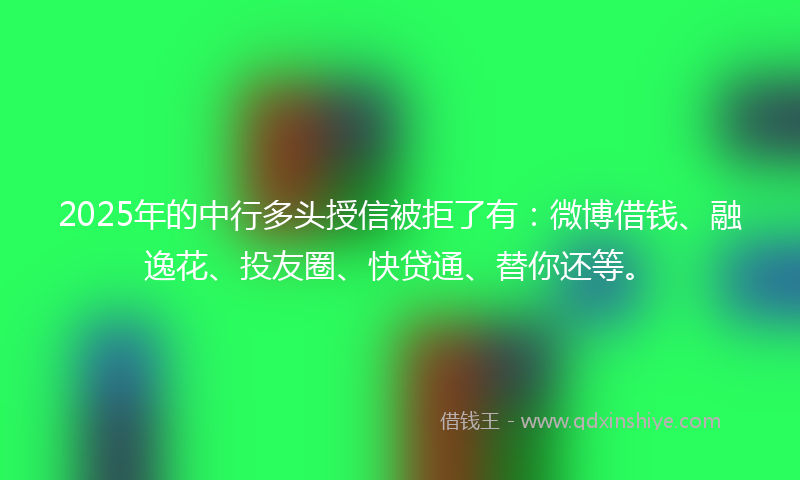 2025年的中行多头授信被拒了有：微博借钱、融逸花、投友圈、快贷通、替你还等。