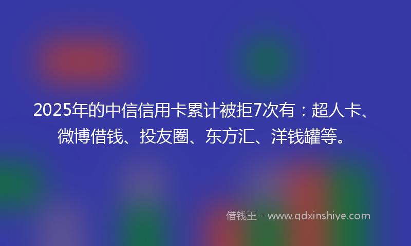 2025年的中信信用卡累计被拒7次有：超人卡、微博借钱、投友圈、东方汇、洋钱罐等。