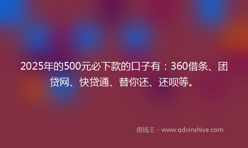2025年的500元必下款的口子有：360借条、团贷网、快贷通、替你还、还呗等。
