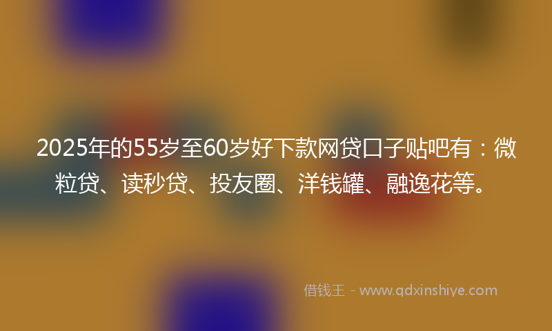 2025年的55岁至60岁好下款网贷口子贴吧有：微粒贷、读秒贷、投友圈、洋钱罐、融逸花等。