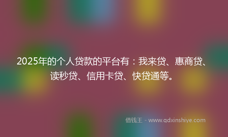2025年的个人贷款的平台有：我来贷、惠商贷、读秒贷、信用卡贷、快贷通等。