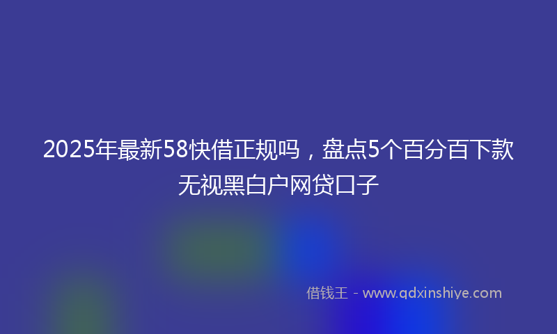 2025年最新58快借正规吗，盘点5个百分百下款无视黑白户网贷口子
