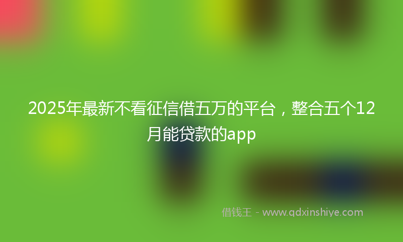 2025年最新不看征信借五万的平台，整合五个12月能贷款的app