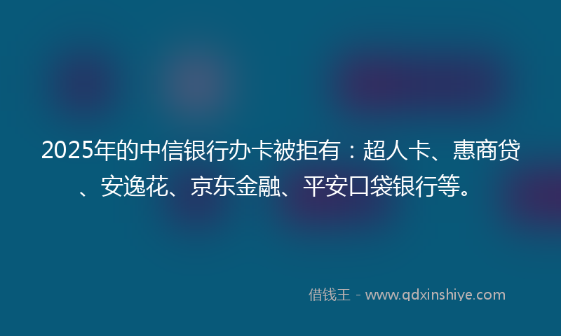 2025年的中信银行办卡被拒有：超人卡、惠商贷、安逸花、京东金融、平安口袋银行等。