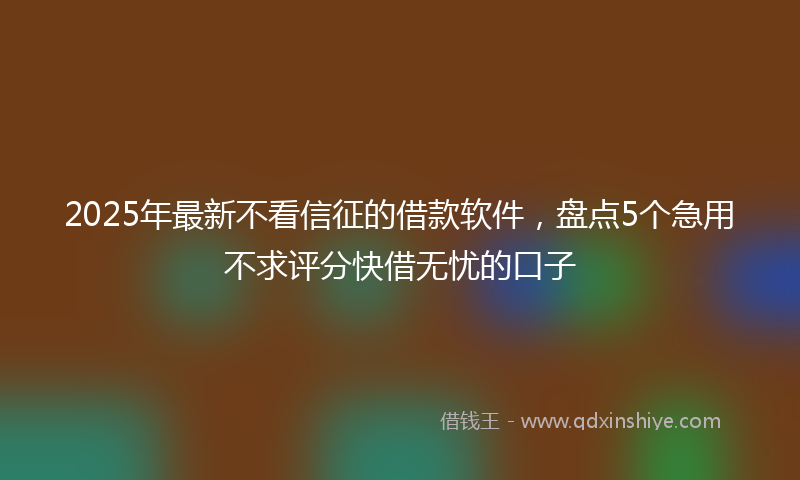 2025年最新不看信征的借款软件，盘点5个急用不求评分快借无忧的口子