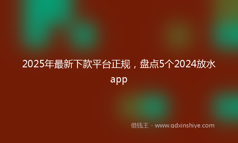 2025年最新下款平台正规，盘点5个2024放水app