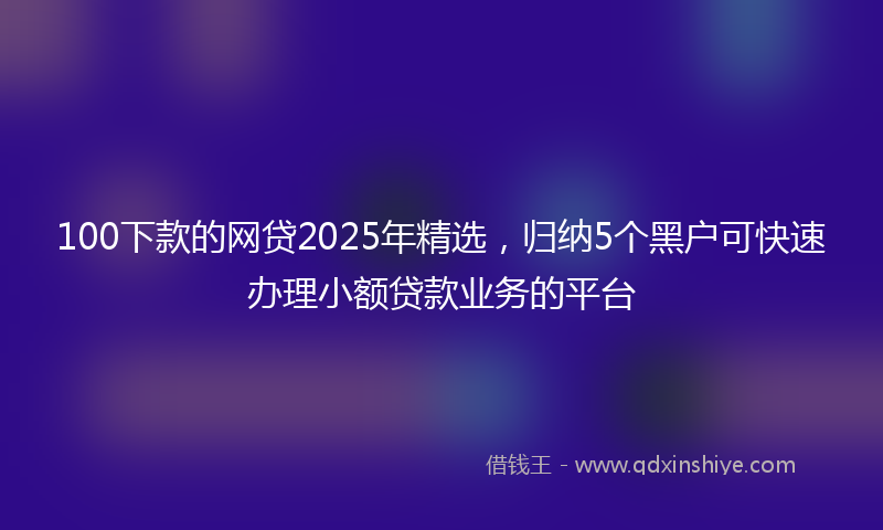 100下款的网贷2025年精选，归纳5个黑户可快速办理小额贷款业务的平台