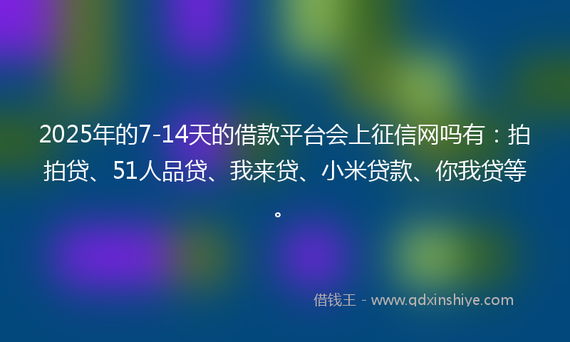 2025年的7-14天的借款平台会上征信网吗有：拍拍贷、51人品贷、我来贷、小米贷款、你我贷等。