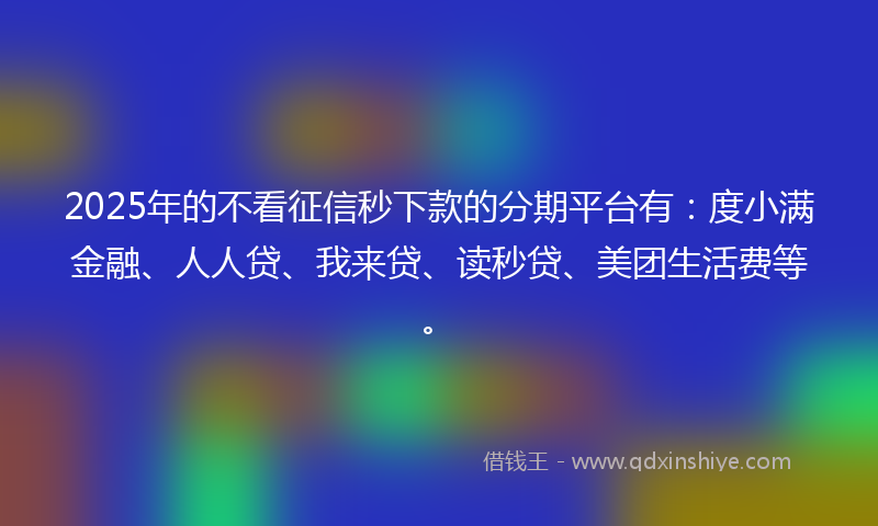 2025年的不看征信秒下款的分期平台有：度小满金融、人人贷、我来贷、读秒贷、美团生活费等。