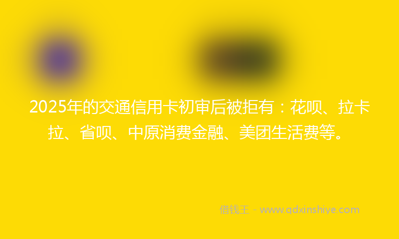 2025年的交通信用卡初审后被拒有：花呗、拉卡拉、省呗、中原消费金融、美团生活费等。
