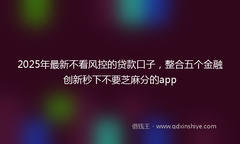 2025年最新不看风控的贷款口子，整合五个金融创新秒下不要芝麻分的app