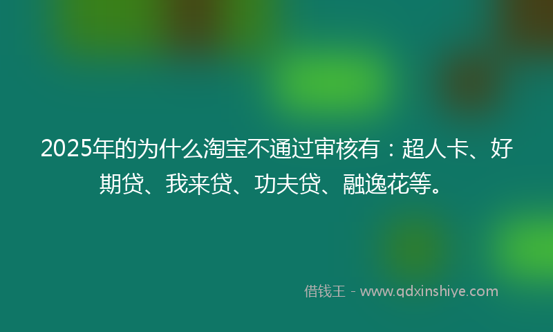 2025年的为什么淘宝不通过审核有：超人卡、好期贷、我来贷、功夫贷、融逸花等。