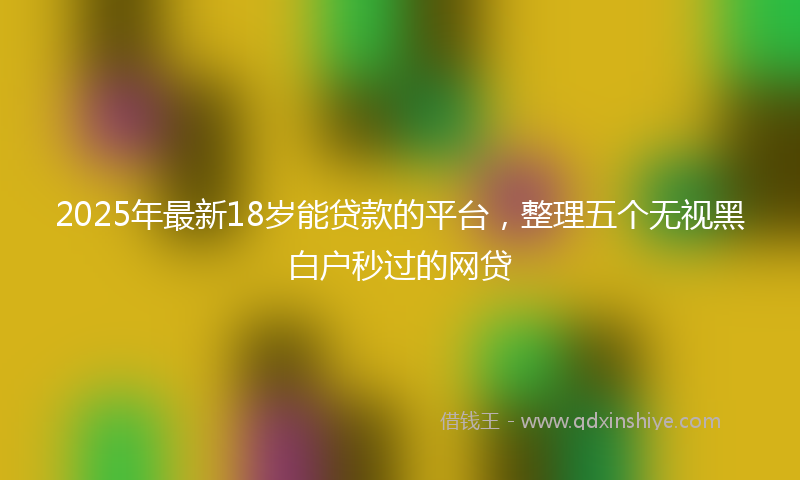2025年最新18岁能贷款的平台，整理五个无视黑白户秒过的网贷