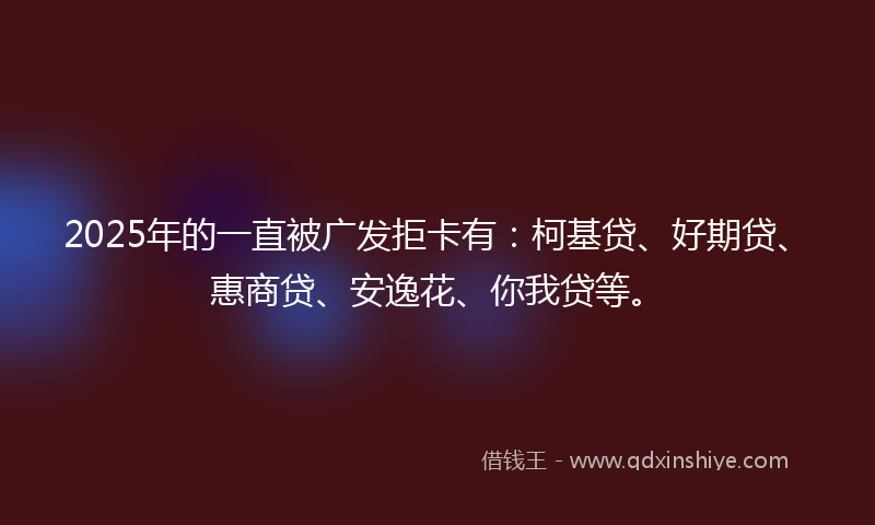 2025年的一直被广发拒卡有：柯基贷、好期贷、惠商贷、安逸花、你我贷等。