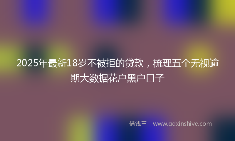 2025年最新18岁不被拒的贷款，梳理五个无视逾期大数据花户黑户口子