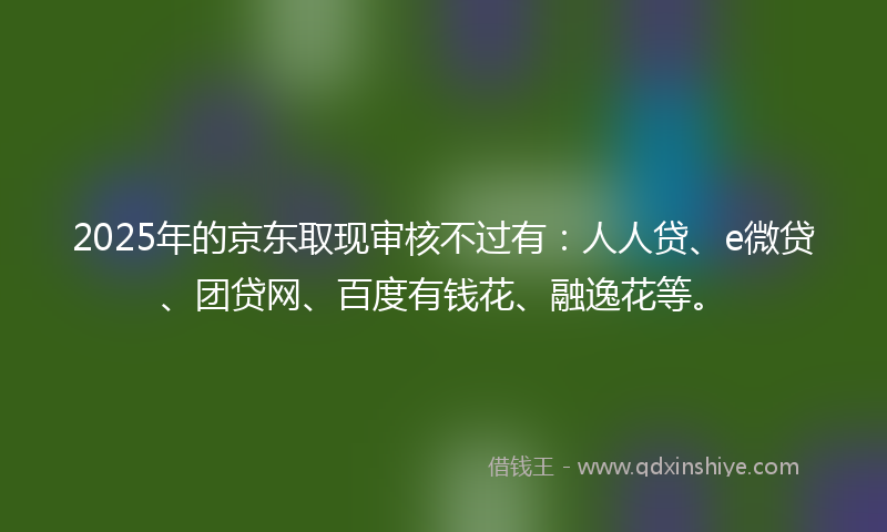 2025年的京东取现审核不过有：人人贷、e微贷、团贷网、百度有钱花、融逸花等。