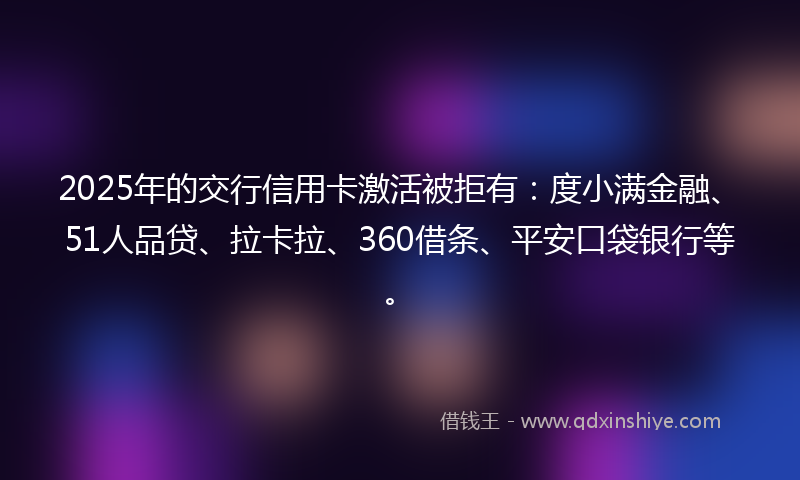 2025年的交行信用卡激活被拒有：度小满金融、51人品贷、拉卡拉、360借条、平安口袋银行等。