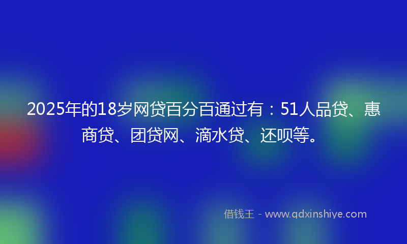 2025年的18岁网贷百分百通过有：51人品贷、惠商贷、团贷网、滴水贷、还呗等。