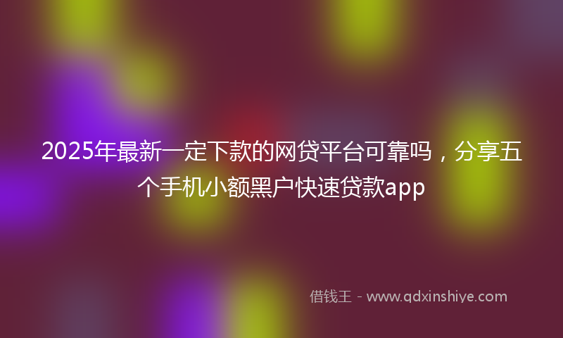 2025年最新一定下款的网贷平台可靠吗，分享五个手机小额黑户快速贷款app