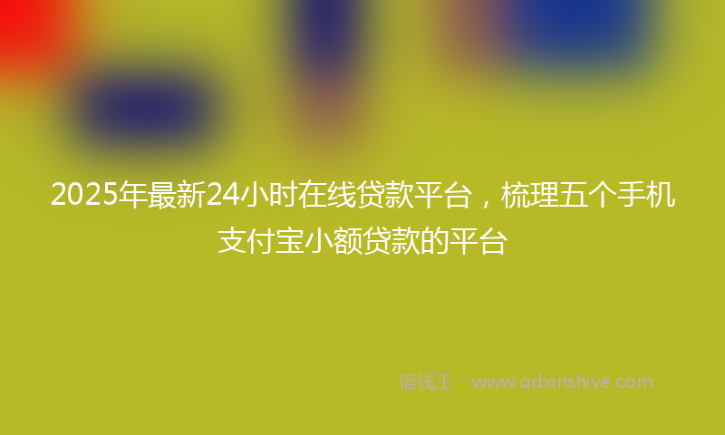 2025年最新24小时在线贷款平台，梳理五个手机支付宝小额贷款的平台